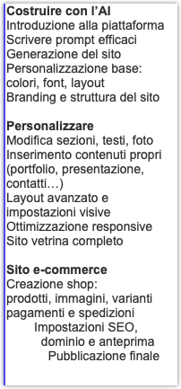 Costruire con l’AI Introduzione alla piattaforma Scrivere prompt efficaci Generazione del sito Personalizzazione base: colori, font, layout Branding e struttura del sito Personalizzare Modifica sezioni, testi, foto Inserimento contenuti propri (portfolio, presentazione, contatti…) Layout avanzato e impostazioni visive Ottimizzazione responsive Sito vetrina completo Sito e-commerce Creazione shop: prodotti, immagini, varianti pagamenti e spedizioni Impostazioni SEO, dominio e anteprima Pubblicazione finale
