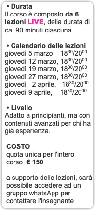 &nbsp;• Durata Il corso è composto da 6 lezioni LIVE, della durata di ca. 90 minuti ciascuna. • Calendario delle lezioni giovedì 5 marzo 1830/2000 giovedì 12 marzo, 1830/2000 giovedì 19 marzo, 1830/2000 giovedì 27 marzo, 1830/2000 giovedì 2 aprile, 1830/2000 giovedì 9 aprile, 1830/2000 • Livello Adatto a principianti, ma con contenuti avanzati per chi ha già esperienza. COSTO quota unica per l'intero corso € 150 a supporto delle lezioni, sarà possibile accedere ad un gruppo whatsApp per contattare l'insegnante