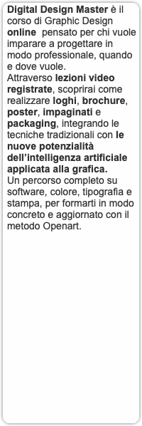 Digital Design Master è il corso di Graphic Design online pensato per chi vuole imparare a progettare in modo professionale, quando e dove vuole. Attraverso lezioni video registrate, scoprirai come realizzare loghi, brochure, poster, impaginati e packaging, integrando le tecniche tradizionali con le nuove potenzialità dell’intelligenza artificiale applicata alla grafica. Un percorso completo su software, colore, tipografia e stampa, per formarti in modo concreto e aggiornato con il metodo Openart.