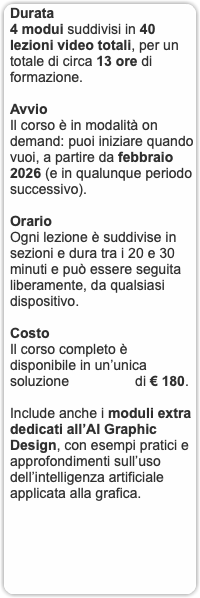 Durata 4 modui suddivisi in 40 lezioni video totali, per un totale di circa 13 ore di formazione. Avvio Il corso è in modalità on demand: puoi iniziare quando vuoi, a partire da febbraio 2026 (e in qualunque periodo successivo). Orario Ogni lezione è suddivise in sezioni e dura tra i 20 e 30 minuti e può essere seguita liberamente, da qualsiasi dispositivo. Costo Il corso completo è disponibile in un’unica soluzione di € 180. Include anche i moduli extra dedicati all’AI Graphic Design, con esempi pratici e approfondimenti sull’uso dell’intelligenza artificiale applicata alla grafica.
