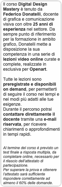 Il corso Digital Design Mastery è tenuto da Federico Donatelli, docente di grafica e comunicazione visiva con oltre 25 anni di esperienza nel settore. Da sempre punto di riferimento per la formazione in ambito grafico, Donatelli mette a disposizione la sua competenza in una serie di lezioni video online curate e complete, realizzate in esclusiva per Openart. Tutte le lezioni sono preregistrate e disponibili on demand, per permetterti di seguire il corso nei tempi e nei modi più adatti alle tue esigenze. Durante il percorso potrai contattare direttamente il docente tramite una e-mail riservata, per ricevere chiarimenti o approfondimenti in tempi rapidi. Al termine del corso è previsto un test finale a risposta multipla, da completare online, necessario per il rilascio dell’attestato di partecipazione. Per superare la prova e ottenere l’attestato sarà sufficiente rispondere correttamente ad almeno il 60% delle domande.