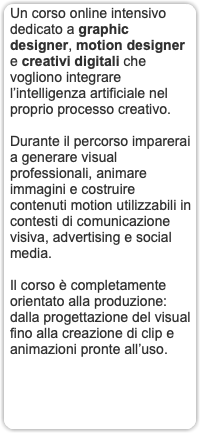 Un corso online intensivo dedicato a graphic designer, motion designer e creativi digitali che vogliono integrare l’intelligenza artificiale nel proprio processo creativo. Durante il percorso imparerai a generare visual professionali, animare immagini e costruire contenuti motion utilizzabili in contesti di comunicazione visiva, advertising e social media. Il corso è completamente orientato alla produzione: dalla progettazione del visual fino alla creazione di clip e animazioni pronte all’uso. 