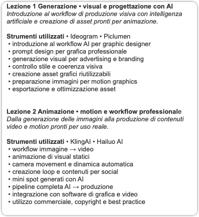 Lezione 1 Generazione • visual e progettazione con AI Introduzione al workflow di produzione visiva con intelligenza artificiale e creazione di asset pronti per animazione. Strumenti utilizzati • Ideogram • Piclumen • introduzione al workflow AI per graphic designer • prompt design per grafica professionale • generazione visual per advertising e branding • controllo stile e coerenza visiva • creazione asset grafici riutilizzabili • preparazione immagini per motion graphics • esportazione e ottimizzazione asset Lezione 2 Animazione • motion e workflow professionale Dalla generazione delle immagini alla produzione di contenuti video e motion pronti per uso reale. Strumenti utilizzati • KlingAI • Hailuo AI • workflow immagine → video • animazione di visual statici • camera movement e dinamica automatica • creazione loop e contenuti per social • mini spot generati con AI • pipeline completa AI → produzione • integrazione con software di grafica e video • utilizzo commerciale, copyright e best practice