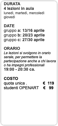 DURATA 4 lezioni in aula lunedì, martedì, mercoledì giovedì DATE gruppo a: 13/16 aprile gruppo b: 20/23 aprile gruppo c: 27/30 aprile ORARIO Le lezioni si svolgono in orario serale, per permettere la partecipazione anche a chi lavora o ha impegni professionali 19:00 - 20:30 ca. COSTO quota unica . € 119 studenti OPENART € 99 